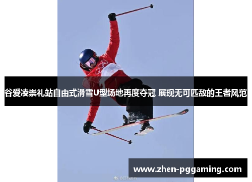 谷爱凌崇礼站自由式滑雪U型场地再度夺冠 展现无可匹敌的王者风范