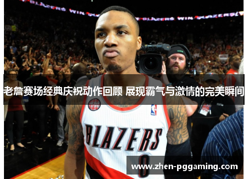 老詹赛场经典庆祝动作回顾 展现霸气与激情的完美瞬间