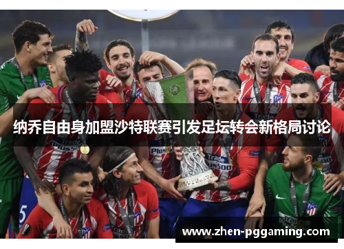 纳乔自由身加盟沙特联赛引发足坛转会新格局讨论